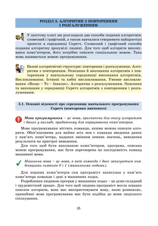 35
РОЗДІЛ 3. АЛГОРИТМИ З ПОВТОРЕННЯМ
І РОЗГАЛУЖЕННЯМ
У шостому класі ми розглядали два способи подання алгоритмів:
словесний і графічний, а також навчалися створювати найпростіші
проекти в середовищі Скретч. Словесний і графічний способи
подання алгоритму зрозумілі людині. Для того щоб алгоритм викону-
вався комп’ютером, його потрібно описати спеціальною мовою. Така
мова називається мовою програмування.
Базові алгоритмічні структури: повторення і розгалуження. Алго­
рит­ми з повторенням. Описання й виконання алгоритмів з пов-
торенням у навчальному середовищі виконання алгоритмів.
Висловлювання. Істинні та хибні висловлювання. Умовне висловлю-
вання «Якщо – То – Інакше». Алгоритми з розгалуженням. Описання
та виконання у середовищі Скретч алгоритмів з повторенням і розга-
луженням.
3.1. Основні відомості про середовище навчального програмування
Скретч (повторення вивченого)
Мова програмування – це мова, призначена для опису алгоритмів
і даних у вигляді, придатному для опрацювання комп’ютером.
Мова програмування містить команди, якими можна описати алго-
ритм. Обов’язковими для майже всіх мов є команди введення даних
у пам’ять комп’ютера, надання змінним певних значень, виведення
результатів на пристрої виведення.
Для того щоб бути виконаною комп’ютером, програма, описана
мовою програмування, має бути перетворена на послідовність команд
машинної мови.
Машинна мова – це мова, в якій команди і дані записуються ком-
бінаціями символів 0 і 1 (машинними кодами).
Для перших комп’ютерів сам програміст записував у пам’ять
комп’ютера команди і дані в машинних кодах.
Розроблення людиною програм у машинних кодах – це дуже складний
і трудомісткий процес. Для того щоб людина-програміст могла швидко
описати алгоритм, вона має використовувати мову, якою розмовляє,
принаймні мова програмування має бути подібна до мови людського
спілкування.
 