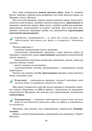 36
Такі мови називаються мовами високого рівня. Нині їх створено
багато. Одними з перших були розроблені такі мови високого рівня, як
Фортран, Алгол, Паскаль.
Для того щоб програми, описані мовами високого рівня, могли вико-
нуватися комп’ютером, потрібно описати (перекласти, транслювати) ці
програми машинною мовою. Крім цього, потрібні засоби для введення,
редагування, налагодження та запуску програм. Для цього було роз-
роблено спеціальні програмні засоби, які називаються середовищами
(системами) програмування.
Середовище програмування – це одна або кілька програм, які
забезпечують виконання всіх робіт зі створення і виконання
програм.
Такими роботами є:
– уведення й редагування тексту програми;
– автоматичне перетворення програми з мови високого рівня на
програму в машинних кодах (транслювання програми) й автоматичний
пошук помилок;
– налагодження програми (покрокове виконання команд, перегляд
значень змінних тощо);
– запуск програм на виконання;
– налагоджування системи програмування з урахуванням потреб
користувача.
Існують два основні способи транслювання програм з мови високого
рівня в машинні коди.
Компіляція – перетворення програми, описаної командами мови
високого рівня, на програму в машинних кодах.
При цьому створюється одна або кілька програм у машинних кодах,
які можуть зберігатись на ЗЗП (у файлі) і запускатися на виконання
користувачем. Програма, яка виконує таке транслювання, називається
компілятором.
Інтерпретація – покрокове перетворення команд мови високого
рівня на послідовності машинних кодів, які одразу ж передаються
на виконання.
Програма, яка виконує такі перетворення, називається інтерпре-
татором.
Однією з систем програмування, призначених для навчання, є Скретч
(Scratch).
 
