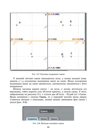 40
Рис. 3.7. Система координат сцени
У нижній частині сцени знаходиться поле, у якому вказані коор-
динати x і y положення вказівника миші на сцені. Якщо положення
вказівника миші на сцені змінюється, автоматично змінюються і його
координати.
Нижня частина правої смуги – це поле, у якому містяться усі
виконавці, тобто перелік усіх об’єктів проекту, а також сцена. У полі,
зображеному на рисунку 3.1, є тільки два об’єкти – Рудий кіт і Сцена.
Якщо активною є кнопка Сцена, то у середній частині вікна зверху
з’явиться віконце з кнопками, якими можна змінювати фон сцени і
звуки (рис. 3.8).
Рис. 3.8. Віконце активної сцени
 