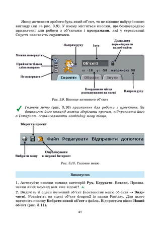 41
Якщо активним зробити будь-який об’єкт, то це віконце набуде іншого
вигляду (як на рис. 3.9). У ньому містяться кнопки, що безпосередньо
призначені для роботи з об’єктами і програмами, які у середовищі
Скретч називають скриптами.
Рис. 3.9. Віконце активного об’єкта
Головне меню (рис. 3.10) призначене для роботи з проектом. За
допомогою його команд можна зберігати проект, відправляти його
в Інтернет, встановлювати необхідну мову тощо.
Рис. 3.10. Головне меню
Виконуємо
1. Активуйте кнопки команд категорій Рух, Керувати, Вигляд. Призна-
чення яких команд вам вже відомі?
2. Вилучіть зі сцени поточний об’єкт (контекстне меню об’єкта → Вилу-
чити). Розмістіть на сцені об’єкт dragon2 із папки Fantasy. Для цього
натисніть кнопку Вибрати новий об’єкт з файла. Відкриється вікно Новий
об’єкт (рис. 3.11).
 