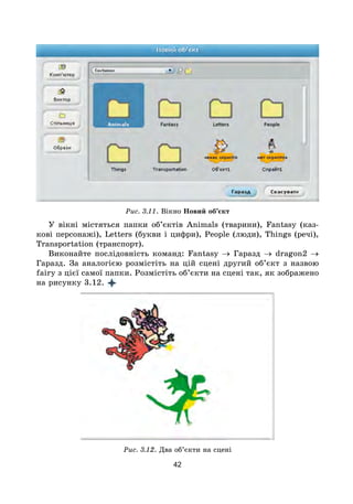 42
Рис. 3.11. Вікно Новий об’єкт
У вікні містяться папки об’єктів Animals (тварини), Fantasy (каз-
кові персонажі), Letters (букви і цифри), People (люди), Things (речі),
Transportation (транспорт).
Виконайте послідовність команд: Fantasy → Гаразд → dragon2 →
Гаразд. За аналогією розмістіть на цій сцені другий об’єкт з назвою
fairy з цієї самої папки. Розмістіть об’єкти на сцені так, як зображено
на рисунку 3.12.
Рис. 3.12. Два об’єкти на сцені
 