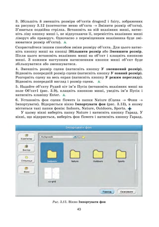 43
3. Збільшіть й зменшіть розміри об’єктів dragon2 і fairy, зображених
на рисунку 3.12 (контекстне меню об’єкта → Змінити розмір об’єкта).
З’явиться подвійна стрілка. Встановіть на ній вказівник миші, натис-
ніть ліву кнопку миші і, не відпускаючи її, перемістіть вказівник миші
ліворуч або праворуч. Одночасно з переміщенням вказівника буде змі-
нюватися розмір об’єкта).
Скористайтеся іншим способом зміни розміру об’єкта. Для цього натис-
ніть кнопку миші на кнопці Збільшити розмір або Зменшити розмір.
Після цього встановіть вказівник миші на об’єкт і клацніть кнопкою
миші. З кожним наступним натисненням кнопки миші об’єкт буде
збільшуватися або зменшуватися.
4. Зменшіть розмір сцени (натисніть кнопку У зменшений розмір).
Відновіть попередній розмір сцени (натисніть кнопку У повний розмір).
Розгорніть сцену на весь екран (натисніть кнопку У режим перегляду).
Відновіть попередній вигляд і розмір сцени. 
5. Надайте об’єкту Рудий кіт ім’я Пусік (встановіть вказівник миші на
поле Об’єкт1 (рис. 3.9), клацніть кнопкою миші, уведіть ім’я Пусік і
натисніть клавішу Enter.
6. Установіть фон сцени flowers із папки Nature (Сцена → Фони →
Імпортувати). Відкриється вікно Імпортувати фон (рис. 3.13), в якому
містяться такі папки фонів: Indoors, Nature, Outdoors, Sports. 
У цьому вікні виберіть папку Nature і натисніть кнопку Гаразд. У
вікні, що відкриється, виберіть фон flowers і натисніть кнопку Гаразд.
Рис. 3.13. Вікно Імпортувати фон
 