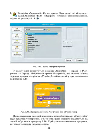 44
7. Запустіть вбудований у Скретч проект Playground, що міститься у
папці Animation (Файл → Відкрити → Зразки). Відкриється вікно,
подане на рисунку 3.14.
Рис. 3.14. Вікно Відкрити проект
У цьому вікні виконуються команди Animation → Гаразд → Play­
ground → Гаразд. Відкриється проект Playground, що містить кілька
окремих програм для різних об’єктів. Для об’єкта swing програма подана
на рисунку 3.15.
Рис. 3.15. Програма проекту Playground для об’єкта swing
Якщо натиснути зелений прапорець поданої програми, об’єкт swing
буде рухатися безперервно. Усі об’єкти цього проекту знаходяться на
сцені і зображені на рисунку 3.16. Щоб зупинити виконання програми,
натискають кнопку червоного кола.
 