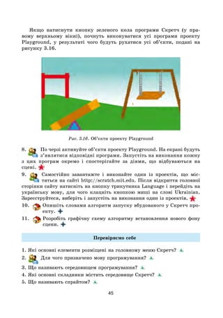 45
Якщо натиснути кнопку зеленого кола програми Скретч (у пра-
вому верхньому вікні), почнуть виконуватися усі програми проекту
Playground, у результаті чого будуть рухатися усі об’єкти, подані на
рисунку 3.16.
Рис. 3.16. Об’єкти проекту Playground
8. По черзі активуйте об’єкти проекту Playground. На екрані будуть
з’являтися відповідні програми. Запустіть на виконання кожну
з цих програм окремо і спостерігайте за діями, що відбуваються на
сцені.
9. Самостійно завантажте і виконайте один із проектів, що міс-
тяться на сайті http://scratch.mit.edu. Після відкриття головної
сторінки сайту натисніть на кнопку трикутника Language і перейдіть на
українську мову, для чого клацніть кнопкою миші на слові Ukrainian.
Зареєструйтеся, виберіть і запустіть на виконання один із проектів.
10. Опишіть словами алгоритм запуску вбудованого у Скретч про-
ек­ту.
11. Розробіть графічну схему алгоритму встановлення нового фону
сцени.
Перевіряємо себе
1. Які основні елементи розміщені на головному меню Скретч?
2. Для чого призначено мову програмування?
3. Що називають середовищем програмування?
4. Які основні складники містить середовище Скретч?
5. Що називають спрайтом?
 