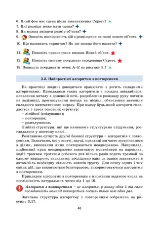 46
6. Який фон має сцена після завантаження Скретч?
7. Які розміри може мати сцена?
8. Як можна змінити розмір об’єкта?
9. Опишіть послідовність дій з розміщення на сцені нового об’єк­та. 
10. Що називають скриптом? Як ще можна його назвати?
11. Поясніть призначення кнопки Новий об’єкт.
12. Поясніть систему координат середовища Скретч.
13. Запишіть координати точок А–Е на рисунку 3.7
3.2. Найпростіші алгоритми з повторенням
На практиці людині доводиться працювати з досить складними
алгоритмами. Прикладами таких алгоритмів є посадка авіалайнера,
плавлення металу в доменній печі, розроблення розкладу руху потягів
на залізниці, прогнозування погоди на місяць, обчислення значення
складного математичного виразу. При цьому будь-який алгоритм скла-
дається з трьох основних структур:
– лінійної (слідування);
– повторення;
– розгалуження.
Лінійні структури, які ще називають структурами слідування, роз-
глядалися у шостому класі.
Розглянемо сутність другої базової структури – алгоритмів з повто-
ренням. Зазначимо, що у житті, науці, практиці ми часто зустрічаємося
з діями, виконання яких повторюються неодноразово. Наприклад,
підйомний кран неодноразово завантажує контейнери на пароплав,
водій трамваю протягом робочого дня кілька разів водить трамвай по
одному маршруту, екскаватор послідовно один за одним завантажує в
автомобіль необхідну кількість ковшів ґрунту. Для опису одних і тих
самих дій, що виконуються багаторазово, використовуються алгоритми
з повторенням.
Прикладом алгоритму з повторенням є множення заданого числа на
послідовність натуральних чисел від 1 до 10.
Алгоритм з повторенням – це алгоритм, у якому одна й та сама
послідовність команд виконується поспіль більш ніж один раз.
Загальна структура алгоритму з повторенням зображена на ри-
сунку 3.17.
 