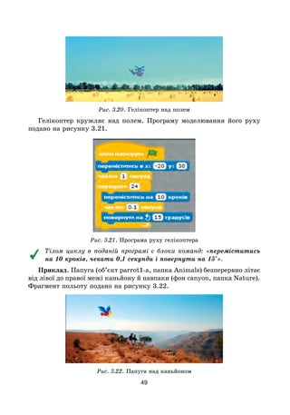 49
Рис. 3.20. Гелікоптер над полем
Гелікоптер кружляє над полем. Програму моделювання його руху
подано на рисунку 3.21.
Рис. 3.21. Програма руху гелікоптера
Тілом циклу в поданій програмі є блоки команд: «переміститись
на 10 кроків, чекати 0,1 секунди і повернути на 15°».
Приклад. Папуга (об’єкт parrot1-a, папка Animals) безперервно літає
від лівої до правої межі каньйону й навпаки (фон canyon, папка Nature).
Фрагмент польоту подано на рисунку 3.22.
Рис. 3.22. Папуга над каньйоном
 