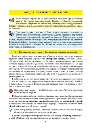 5
РОЗДІЛ 1. ЕЛЕКТРОННЕ ЛИСТУВАННЯ
Комп’ютерні мережі та їх призначення. Поняття про глобальну
мережу Інтернет. Основні служби Інтернету. Пошук відомостей
в Інтернеті. Збереження зображень, веб-сторінок та їх фрагментів.
Інтернет-енциклопедії, словники та онлайн-перекладачі. Авторське право
та Інтернет.
Поштова служба Інтернету. Електронна поштова скринька та
електронне листування. Електронна адреса поштової скриньки.
Створення електронної поштової скриньки. Надсилання, отри-
мання, перенаправлення повідомлень. Операції над папками та листами.
Вкладання файлів. Використання адресної книги та списків розсилання.
Етикет електронного листування. Правила безпечного користування
електронною скринькою.
1.1. Електронне листування. Електронна поштова скринька
Однією з найперших послуг, яка з’явилася після появи загальнодо-
ступних комп’ютерних мереж, була електронна пошта, або e-mail (англ.:
electronic mail – електронна пошта). Ця послуга забезпечувала практично
миттєве передавання повідомлень, причому воно здійснювалось «із рук
до рук». Авторові листа не потрібно було виходити з дому, щоб вкинути
листа до поштової скриньки, купувати марки (або марковані конверти)
для сплати за пересилання, отримувачеві листа – чекати, коли поштар
вкине листа до поштової скриньки, або йти у відділення зв’язку, щоб
його отримати.
І байдуже, що перші електронні листи більш нагадували телеграми,
бо могли бути тільки короткими текстовими повідомленнями. Нині ж
є досить багато сервісів Інтернету, які надають послуги пошти, у тому
числі – безкоштовні.
Електронний лист – повідомлення, яке передається засобами
комп’ютерної мережі.
Робота електронної пошти забезпечується програмними і апаратними
засобами. Поштові програми, тобто програми, призначені для зберігання
та опрацювання електронних листів, зберігаються на комп’ютері-сервері,
а виконуються частково на комп’ютері-сервері і частково – на комп’юте-
рі-клієнті (комп’ютері користувача).
Комп’ютер-сервер може складатися з кількох реальних комп’ютерів,
до того ж розташованих у різних місцях.
Кожний користувач електронної пошти має власну «поштову скриньку»,
у якій зберігаються електронні листи, що надходять на його ім’я.
 