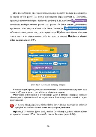 50
Для розроблення програми моделювання польоту папуги розміщуємо
на сцені об’єкт parrot1-a, потім імпортуємо образ parrot1-b. Програму,
що керує польотом папуги, подано на рисунку 3.23. Команда
почергово вибирає образи parrot1-a і parrot1-b. Цим самим досягається
враження, що папуга махає крилами. Команда
забезпечує повертання папуги від краю поля. Щоб після відбиття від краю
сцени папуга не перевертався, слід натиснути кнопку Приймати тільки
зліва направо (рис. 3.9).
Рис. 3.23. Програма польоту папуги
Середовище Скретч дозволяє створювати й одночасно виконувати для
одного об’єкта проект, що містить кілька програм.
Одночасне виконання в комп’ютері двох і більше програм сприяє
підвищенню ефективності використання його апаратних засобів і про-
дуктивності.
У теорії програмування технологію одночасного виконання кількох
програм називають паралельним програмуванням.
Приклад. У басейні (фон pool, папка Outdoors) від його лівого краю
до правого плаває об’єкт fantasy5, папка Fantasy (рис. 3.24).
 