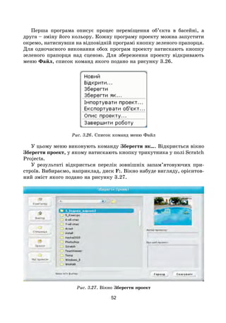 52
Перша програма описує процес переміщення об’єкта в басейні, а
друга – зміну його кольору. Кожну програму проекту можна запустити
окремо, натиснувши на відповідній програмі кнопку зеленого прапорця.
Для одночасного виконання обох програм проекту натискають кнопку
зеленого прапорця над сценою. Для збереження проекту відкривають
меню Файл, список команд якого подано на рисунку 3.26.
Рис. 3.26. Список команд меню Файл
У цьому меню виконують команду Зберегти як…. Відкриється вікно
Зберегти проект, у якому натискають кнопку трикутника у полі Scratch
Projects.
У результаті відкриється перелік зовнішніх запам’ятовуючих при-
строїв. Вибираємо, наприклад, диск F:. Вікно набуде вигляду, орієнтов-
ний зміст якого подано на рисунку 3.27.
Рис. 3.27. Вікно Зберегти проект
 