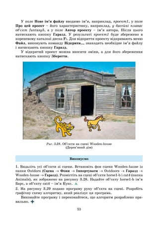 53
У поле Нове ім’я файлу вводимо ім’я, наприклад, проект1, у поле
Про цей проект – його характеристику, наприклад, у басейні плаває
об’єкт fantasy5, а у поле Автор проекту – ім’я автора. Після цього
натискають кнопку Гаразд. У результаті проект1 буде збережено в
кореневому каталозі диска F:. Для відкриття проекту відкривають меню
Файл, виконують команду Відкрити…, знаходять необхідне ім’я файлу
і натискають кнопку Гаразд.
У відкритий проект можна вносити зміни, а для його збереження
натискають кнопку Зберегти.
Рис. 3.28. Об’єкти на сцені Wooden-house
(Дерев’яний дім)
Виконуємо
1. Видаліть усі об’єкти зі сцени. Встановіть фон сцени Wooden-hause із
папки Outdors (Сцена → Фони → Імпортувати → Outdoors → Гаразд →
Wooden-house → Гаразд). Розмістіть на сцені об’єкти horse1-b і cat4 (папка
Animals), як зображено на рисунку 3.28. Надайте об’єкту horse1-b ім’я
Барс, а об’єкту cat4 – ім’я Кукс.
2. На рисунку 3.29 подано програму руху об’єкта на сцені. Розробіть
графічну схему алгоритму, який реалізує ця програма.
Виконайте програму і переконайтеся, що алгоритм розроблено пра-
вильно.
 