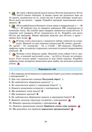 55
4. На сцені з фоном grand-canyon (папка Nature) знаходиться об’єкт
lion1-b (папка Animals). З центра сцени він рухається вниз на
15 кроків, зупиняється на 1с, потім він ще 5 разів повторює такий рух.
Після цього він ричить – ррррр. Розробіть програму моделювання цього
процесу.
5. Об’єкт gobo2 (папка Fantasy) з точки сцени з координатами x = – 50
y = 50 здійснює рух по квадрату довжиною 100, повертаючись в
початкову точку. На кожній грані квадрата змінюється колір об’єкта. У
кожному куті квадрата об’єкт зупиняється на 1с. Розробіть для цього
об’єкта дві програми. Перша програма моделює рух об’єкта, а друга –
змінює його колір. 
6. П’ятеро учнів змагалися у швидкості набору символів на клаві-
атурі. Перший за одну хвилину надрукував 81 символ, другий –
78, третій – 75, четвертий – 72, а п’ятий – 69 символів. Розробіть
графічну схему алгоритму підрахунку загальної кількості надрукованих
символів.
7. Четверо учнів збирали гриби. Перший учень зібрав 1,6 кг гри­
бів, а кожний наступний учень – на 0,6 кг більше за поперед­
нього. Учні склали гриби і поділили їх між собою порівну. Розробіть
графічну схему алгоритму визначення маси грибів, що дісталася кожному
учневі. 
Перевіряємо себе
1. Які команди застосовуються в середовищі Скретч для опису алгоритмів
з повторенням?
2. Для чого призначена команда Наступний образ?
3. Як здійснюється збереження проекту?
4. Як запускається проект у середовищі Скретч?
5. Наведіть визначення алгоритму з повторенням.
6. Що називають тілом циклу?
7. Що називають циклом?
8. Як здійснюється збереження проекту в середовищі Скретч?  
9. Наведіть загальну структуру алгоритму з повторенням. 
10. Наведіть приклад алгоритму з повторенням. 
11. Поясніть призначення кнопки Приймати тільки зліва направо. 
12. Що розуміють під терміном паралельне програмування? 
 