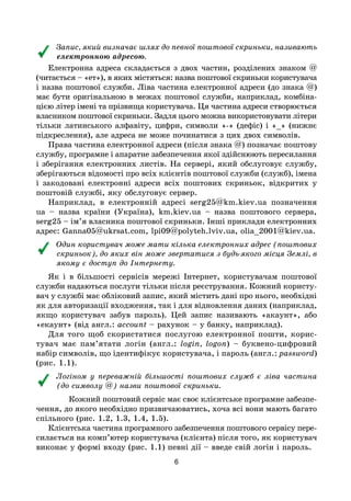 6
Запис, який визначає шлях до певної поштової скриньки, називають
електронною адресою.
Електронна адреса складається з двох частин, розділених знаком @
(читається – «ет»), в яких містяться: назва поштової скриньки користувача
і назва поштової служби. Ліва частина електронної адреси (до знака @)
має бути оригінальною в межах поштової служби, наприклад, комбіна-
цією літер імені та прізвища користувача. Ця частина адреси створюється
власником поштової скриньки. Задля цього можна використовувати літери
тільки латинського алфавіту, цифри, символи «-» (дефіс) і «_» (нижнє
підкреслення), але адреса не може починатися з цих двох символів.
Права частина електронної адреси (після знака @) позначає поштову
службу, програмне і апаратне забезпечення якої здійснюють пересилання
і зберігання електронних листів. На сервері, який обслуговує службу,
зберігаються відомості про всіх клієнтів поштової служби (служб), імена
і закодовані електронні адреси всіх поштових скриньок, відкритих у
поштовій службі, яку обслуговує сервер.
Наприклад, в електронній адресі serg25@km.kiev.ua позначення
ua – назва країни (Україна), km.kiev.ua – назва поштового сервера,
serg25 – ім’я власника поштової скриньки. Інші приклади електронних
адрес: Ganna05@ukrsat.com, lpi09@polyteh.lviv.ua, olia_2001@kiev.ua.
Один користувач може мати кілька електронних адрес (поштових
скриньок), до яких він може звертатися з будь-якого місця Землі, в
якому є доступ до Інтернету.
Як і в більшості сервісів мережі Інтернет, користувачам поштової
служби надаються послуги тільки після реєстрування. Кожний користу-
вач у службі має обліковий запис, який містить дані про нього, необхідні
як для авторизації входження, так і для відновлення даних (наприклад,
якщо користувач забув пароль). Цей запис називають «акаунт», або
«екаунт» (від англ.: account – рахунок – у банку, наприклад).
Для того щоб скористатися послугою електронної пошти, корис-
тувач має пам’ятати логін (англ.: login, logon) – буквено-цифровий
набір символів, що ідентифікує користувача, і пароль (англ.: password)
(рис. 1.1).
Логіном у переважній більшості поштових служб є ліва частина
(до символу @) назви поштової скриньки.
Кожний поштовий сервіс має своє клієнтське програмне забезпе-
чення, до якого необхідно призвичаюватись, хоча всі вони мають багато
спільного (рис. 1.2, 1.3, 1.4, 1.5).
Клієнтська частина програмного забезпечення поштового сервісу пере-
силається на комп’ютер користувача (клієнта) після того, як користувач
виконає у формі входу (рис. 1.1) певні дії – введе свій логін і пароль.
 