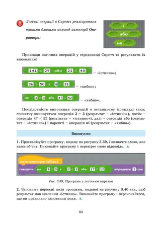 60
Логічні операції в Скретч реалізуються
такими блоками команд категорії Опе-
ратори:
Приклади логічних операцій у середовищі Скретч та результати їх
виконання:
– «істинно»;
– «хибно»;
– «хибно».
Послідовність виконання операцій в останньому прикладі така:
спочатку виконується операція 3 = 3 (результат – «істинно»), потім –
операція 47 < 52 (результат – «істинно»), далі – операція або (резуль-
тат – «істинно») і нарешті – операція ні (результат – «хибно»).
Виконуємо
1. Проаналізуйте програму, подану на рисунку 3.39, і визначте слово, яке
каже об’єкт. Виконайте програму і перевірте свою відповідь.
Рис. 3.39. Програма з логічним виразом
2. Заповніть порожні поля програми, поданої на рисунку 3.40 так, щоб
результат мав значення «істинно». Виконайте програму і переконайтеся,
що ви правильно заповнили поля.
 