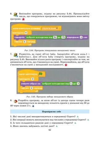62
6. Виконайте програму, подану на рисунку 3.44. Проаналізуйте
числа, що генеруються програмою, чи відповідають вони змісту
програми. 
Рис. 3.44. Програма генерування випадкових чисел
7. Розмістіть на сцені об’єкт baby. Імпортуйте об’єкти anna-1 і
ballerina-c. Для об’єкта baby створіть програму, подану на
рисунку 3.45. Виконайте кілька разів програму і спостерігайте за тим, як
змінюються об’єкти, що з’являються на сцені. Переконайтеся, що об’єкти
з’являються на сцені у випадковій послідовності. 
Рис. 3.45. Програма вибору випадкового образу
8. Розробіть програму, за якою об’єкт із центра сцени чотири рази
переміщується на випадкову кількість кроків у діапазоні від 10 до
40 через кожні 2 с.
Перевіряємо себе
1. Які числові дані використовуються в середовищі Скретч?
2. Які операції можуть виконуватися над числами у середовищі Скретч?
3. Із чого складаються рядкові дані у середовищі Скретч?
4. Яких значень набувають логічні дані?
 