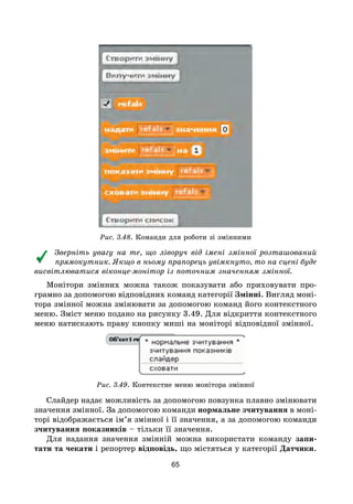 65
Рис. 3.48. Команди для роботи зі змінними
Зверніть увагу на те, що ліворуч від імені змінної розташований
прямокутник. Якщо в ньому прапорець увімкнуто, то на сцені буде
висвітлюватися віконце-монітор із поточним значенням змінної.
Монітори змінних можна також показувати або приховувати про-
грамно за допомогою відповідних команд категорії Змінні. Вигляд моні-
тора змінної можна змінювати за допомогою команд його контекстного
меню. Зміст меню подано на рисунку 3.49. Для відкриття контекстного
меню натискають праву кнопку миші на моніторі відповідної змінної.
Рис. 3.49. Контекстне меню монітора змінної
Слайдер надає можливість за допомогою повзунка плавно змінювати
значення змінної. За допомогою команди нормальне зчитування в моні-
торі відображається ім’я змінної і її значення, а за допомогою команди
зчитування показників – тільки її значення.
Для надання значення змінній можна використати команду запи-
тати та чекати і репортер відповідь, що містяться у категорії Датчики.
 
