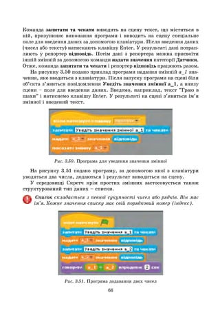 66
Команда запитати та чекати виводить на сцену текст, що міститься в
ній, призупиняє виконання програми і виводить на сцену спеціальне
поле для введення даних за допомогою клавіатури. Після введення даних
(чисел або тексту) натискають клавішу Enter. У результаті дані потрап­
ляють у репортер відповідь. Потім дані з репортера можна присвоїти
іншій змінній за допомогою команди надати значення категорії Датчики.
Отже, команда запитати та чекати і репортер відповідь працюють разом.
На рисунку 3.50 подано приклад програми надання змінній а_1 зна-
чення, яке вводиться з клавіатури. Після запуску програми на сцені біля
об’єкта з’явиться повідомлення Уведіть значення змінної а_1, а внизу
сцени – поле для введення даних. Введемо, наприклад, текст ”Граю в
шахи” і натиснемо клавішу Enter. У результаті на сцені з’явиться ім’я
змінної і введений текст.
Рис. 3.50. Програма для уведення значення змінної
На рисунку 3.51 подано програму, за допомогою якої з клавіатури
уводяться два числа, додаються і результат виводиться на сцену.
У середовищі Скретч крім простих змінних застосовується також
структурований тип даних – списки.
Список складається з певної сукупності чисел або рядків. Він має
ім’я. Кожне значення списку має свій порядковий номер (індекс).
Рис. 3.51. Програма додавання двох чисел
 