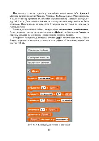 67
Наприклад, список уроків у понеділок може мати ім’я Уроки і
містити такі предмети: Фізика, Історія, Інформатика, Фізкультура.
У цьому списку предмет Фізика має перший номер (індекс), Історія –
другий і т. д. До кожного елемента списку можна звертатися за його
номером. Наприклад, за номером 3 можна звернутися до предмета
Інформатика.
Списки, так само як і змінні, можуть бути локальними і глобальними.
Для створення списку натискають кнопку Змінні, потім кнопку Створити
список, уводять ім’я списку і натискають кнопку Гаразд.
Створимо, наприклад, список з іменем Друзі локального типу. Після
його створення з’являться команди для роботи зі списком, подані на
рисунку 3.52.
Рис. 3.52. Команди для роботи зі списками
 