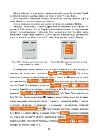 68
Якщо увімкнути прапорець, розташований поряд із назвою Друзі,
порожній список відобразиться на сцені проекту (рис. 3.53).
Для введення елементів списку натискають кнопку додати (+) й у
поля віконця уводять елементи списку.
Після введення кожного елемента натискають клавішу Enter.
Уведемо, наприклад, у список Друзі такі імена: Ваня, Коля, Вова. На
рисунку 3.54 подано список Друзі з уведеними іменами. Якщо елементи
списку не вміщуються у віконці, його можна розтягнути. Для цього
вказівник миші встановлюють у його правий нижній кут, натискають
кнопку миші і, не відпускаючи її, змінюють розмір до потрібного.
Рис. 3.53. Віконце для введення зна-
чень елементів списку
Рис. 3.54. Значення елементів списку
Друзі
У створений список можна додати новий елемент у кінець списку за
допомогою, наприклад, команди . Із списку
можна видалити будь-який елемент за його номером. Наприклад, за допо-
могою команди буде видалено другий елемент зі
списку Друзі. За допомогою команди
у список Друзі буде вставлено у другий рядок ім’я Сашко, а за допомогою
команди ім’я Коля буде замінено на
ім’я Петрик. Команда-репортер Міститься у видає логічне значення істинно,
якщо вказаний елемент міститься у списку, і значення хибно у проти­
лежному випадку. Наприклад, у результаті виконання команди
буде отримано значення істинно, тому що
ім’я Вова є у списку Друзі. Команда-репортер дозволяє вивести
на екран усі елементи списку. Команда-репортер
видає кількість елементів у списку, а команда
вибирає зі списку третє ім’я.
 