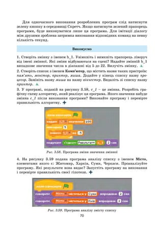 70
Для одночасного виконання розроблених програм слід натиснути
зелену кнопку в середовищі Скретч. Якщо натиснути зелений прапорець
програми, буде виконуватися лише ця програма. Для імітації діалогу
між друзями зроб­лена затримка виконання відповідних команд на певну
кількість секунд.
Виконуємо
1. Створіть змінну з іменем b_1. Увімкніть і вимкніть прапорець ліворуч
від імені змінної. Які зміни відбуваються на сцені? Надайте змінній b_1
випадкове значення числа в діапазоні від 5 до 22. Вилучіть змінну.
2. Створіть список з іменем Комп’ютер, що містить назви таких пристроїв:
пам’ять, монітор, принтер, миша. Додайте у кінець списку назву про-
цесор. Замініть назву миша на назву вінчестер. Видаліть зі списку назву
принтер.
3. У програмі, поданій на рисунку 3.58, с_1 – це змінна. Розробіть гра-
фічну схему алгоритму, який реалізує ця програма. Якого значення набуде
змінна с_1 після виконання програми? Виконайте програму і перевірте
правильність алгоритму.
Рис. 3.58. Програма зміни значення змінної
4. На рисунку 3.59 подана програма аналізу списку з іменем Місто,
елементами якого є: Житомир, Харків, Суми, Черкаси. Проаналізуйте
програму. Які результати вона видає? Запустіть програму на виконання
і перевірте правильність своєї гіпотези.
Рис. 3.59. Програма аналізу змісту списку
 