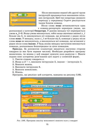 75
Після виконання першої або другої групи
інструкцій продовжується виконання спіль-
них інструкцій. Цей тип оператора умовного
переходу у середовищі Скретч реалізується
таким блоком команд.
Після слова якщо встановлюється одна
з команд-репортерів перевірки умови, що
розташовані у категорії Оператори. У даному випадку тут перевіряється
умова х_1>3. Якщо умова виконується, тобто якщо значення змінної х_1
більше від 3, то виконуються усі команди, що вставлені у рядок після
слова якщо. У випадку, коли х_1 не більше від 3, команди у рядку після
слова якщо не виконуються, а виконуються всі команди, що вставлені у
рядок після слова інакше. У будь-якому випадку наступною виконується
команда, розташована безпосередньо за цією командою.
Приклад. За допомогою клавіатури вводиться значення сторони
квадрата (а має бути парним числом). Необхідно розробити програму
визначення, чи можна у цей квадрат вписати коло радіусом r. Нижче
подано опис алгоритму розв’язання цієї задачі у словесній формі.
1. Увести сторону квадрата а.
2. Якщо а/2 = r, виконати інструкцію 3, інакше – інструкцію 5.
3. Вписати можна.
4. Виконати інструкцію 6.
5. Вписати неможливо.
6. Кінець.
Програма, що реалізує цей алгоритм, наведена на рисунку 3.66.
Рис. 3.66. Програма аналізу можливості вписати коло у квадрат
 