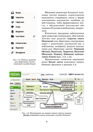 8
Вбудовані редактори більшості пош­
то­вих систем надають користувачеві
можливість створювати листи у формі
електронних документів, подібних до
веб-сторінки, тобто форматованого тек-
сту з вбудованими рисунками або
іншими об’єктами (смайликами, наприк-
лад).
Клієнтське програмне забезпечення
крім редактора повідомлень обов’язково
містить такі розділи: Адресна книга
(Контакти) для зберігання електронних
адрес і додаткових відомостей (як у
мобільному телефоні); розділи (папки,
теки) для зберігання листів: Отримані
(Вхідні), Надіслані, Чернетки, Вилучені
(Видалені, Кошик), Небажані повідом-
лення (Спам) (рис. 1.3, 1.4).
Призначення елементів керування
вікна Вхідні листи поштового сервісу
Freemail зрозуміле з рисунка 1.4.
Рис. 1.4. Відтворення на екрані списку вмісту розділу
Вхідні (отримані) листи поштової служби Freemail
Рис. 1.3. Панель розділів
для зберігання листів
поштової служби Gmail
 
