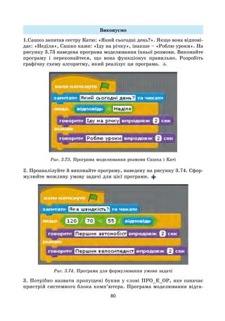 80
Виконуємо
1.Сашко запитав сестру Катю: «Який сьогодні день?». Якщо вона відпові-
дає: «Неділя», Сашко каже: «Іду на річку», інакше – «Роблю уроки». На
рисунку 3.73 наведена програма моделювання їхньої розмови. Виконайте
програму і переконайтеся, що вона функціонує правильно. Розробіть
графічну схему алгоритму, який реалізує ця програма.
Рис. 3.73. Програма моделювання розмови Сашка і Каті
2. Проаналізуйте й виконайте програму, наведену на рисунку 3.74. Сфор-
мулюйте можливу умову задачі для цієї програми.
Рис. 3.74. Програма для формулювання умови задачі
3. Потрібно назвати пропущені букви у слові ПРО_Е_ОР, яке означає
пристрій системного блока комп’ютера. Програма моделювання відга-
 
