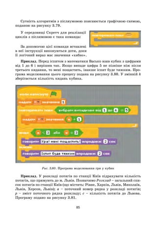 85
Сутність алгоритмів з післяумовою пояснюється графічною схемою,
поданою на рисунку 3.79.
У середовищі Скретч для реалізації
циклів з післямовою є така команда:
За допомогою цієї команди вставлені
в неї інструкції виконуються доти, доки
її логічний вираз має значення «хибно».
Приклад. Перед іспитом з математики Васько взяв кубик з цифрами
від 1 до 6 і вирішив так. Якщо випаде цифра 5 не пізніше ніж після
третього кидання, то мені пощастить, інакше іспит буде тяжким. Про-
грама моделювання цього процесу подана на рисунку 3.80. У змінній k
зберігається кількість кидань кубика.
Рис. 3.80. Програма моделювання гри у кубик
Приклад. У розкладі потягів по станції Київ підрахувати кількість
потягів, що прямують до м. Львів. Позначимо Розклад – загальний спи-
сок потягів по станції Київ (що містить: Рівне, Харків, Львів, Миколаїв,
Львів, Херсон, Львів); a – поточний номер рядка у розкладі потягів;
p – зміст поточного рядка розкладу; c – кількість потягів до Львова.
Програму подано на рисунку 3.81.
 
