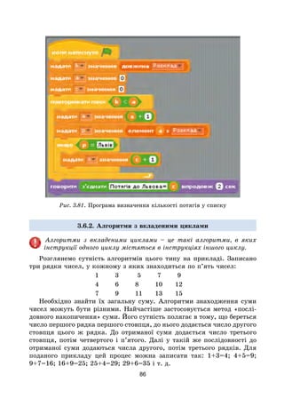 86
Рис. 3.81. Програма визначення кількості потягів у списку
3.6.2. Алгоритми з вкладеними циклами
Алгоритми з вкладеними циклами – це такі алгоритми, в яких
інструкції одного циклу містяться в інструкціях іншого циклу.
Розглянемо сутність алгоритмів цього типу на прикладі. Записано
три рядки чисел, у кожному з яких знаходиться по п’ять чисел:
1 3 5 7 9
4 6 8 10 12
7 9 11 13 15
Необхідно знайти їх загальну суму. Алгоритми знаходження суми
чисел можуть бути різними. Найчастіше застосовується метод «послі-
довного накопичення» суми. Його сутність полягає в тому, що береться
число першого рядка першого стовпця, до нього додається число другого
стовпця цього ж рядка. До отриманої суми додається число третього
стовпця, потім четвертого і п’ятого. Далі у такій же послідовності до
отриманої суми додаються числа другого, потім третього рядків. Для
поданого прикладу цей процес можна записати так: 1+3=4; 4+5=9;
9+7=16; 16+9=25; 25+4=29; 29+6=35 і т. д.
 