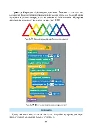 88
Приклад. На рисунку 3.83 подано орнамент. Його аналіз показує, що
зображено 6 рівносторонніх трикутників різних кольорів. Кожний з них
зсунутий відносно попереднього на половину його сторони. Програма
малювання орнаменту наведена на рисунку 3.83.
Рис. 3.83. Орнамент для розроблення програми
Рис. 3.84. Програма моделювання орнаменту
Виконуємо
1. Два цілих числа вводяться з клавіатури. Розробіть програму для отри-
мання таблиці множення більшого числа.
 