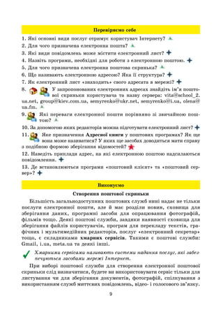 9
Перевіряємо себе
1. Які основні види послуг отримує користувач Інтернету? 
2. Для чого призначена електронна пошта?
3. Які види повідомлень може містити електронний лист?
4. Назвіть програми, необхідні для роботи з електронною поштою.
5. Для чого призначена електронна поштова скринька?
6. Що називають електронною адресою? Яка її структура?
7. Як електронний лист «знаходить» свого адресата в мережі?
8. У запропонованих електронних адресах знайдіть ім’я пошто-
вої скриньки користувача та назву сервера: vita@school_2.
ua.net, group@kiev.com.ua, semyrenko@ukr.net, semyrenko@i.ua, olena@
ua.fm. 
9. Які переваги електронної пошти порівняно зі звичайною пош-
тою? 
10. За допомогою яких редакторів можна підготувати електронний лист?
11. Яке призначення Адресної книги у поштових програмах? Як ще
вона може називатися? У яких ще засобах доводиться мати справу
з подібною формою зберігання відомостей? 
12. Наведіть приклади адрес, на які електронною поштою надсилаються
повідомлення.
13. Де встановлюються програми «поштовий клієнт» та «поштовий сер-
вер»?
Виконуємо
Створення поштової скриньки
Більшість загальнодоступних поштових служб нині надає не тільки
послуги електронної пошти, але й має розділи новин, сховища для
зберігання даних, програмні засоби для опрацювання фотографій,
фільмів тощо. Деякі поштові служби, завдяки наявності сховища для
зберігання файлів користувачів, програм для перекладу текстів, гра-
фічних і мультимедійних редакторів, послуг «електронний секретар»
тощо, є складниками хмарних сервісів. Такими є поштові служби:
Gmail, i.ua, meta.ua та деякі інші.
Хмарними сервісами називають системи надання послуг, які забез-
печуються засобами мережі Інтернет.
При виборі поштової служби для створення електронної поштової
скриньки слід визначитися, будете ви використовувати сервіс тільки для
листування чи для зберігання документів, фотографій, спілкування з
використанням служб миттєвих повідомлень, відео- і голосового зв’язку.
 