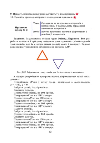 92
9. Наведіть приклад циклічного алгоритму з післяумовою. 
10. Наведіть приклад алгоритму з вкладеними циклами. 
Практична
робота № 3
Тема: Складання та виконання алгоритмів з
повторенням у навчальному середовищі
виконання алгоритмів
Мета: Набути практичні навички розроблення і
реалізації алгоритмів
Завдання. За допомогою команд групи Олівець, Керувати і Рух роз-
робити алгоритм і програму створення двох однакових рівносторонніх
трикутників, але їх сторони мають різний колір і товщину. Варіант
розміщення трикутників зображено на рисунку 3.89.
Рис. 3.89. Зображення трикутників для їх програмного малювання
У процесі розроблення програми можна дотримуватися такої послі-
довності.
Перемістити об’єкт у точку сцени, наприклад з координатами
x = –100, y = 0.
Вибрати розмір і колір олівця.
Опустити олівець.
Перемістити олівець на 100 кроків.
Повернути об’єкт на 120О
ліворуч.
Перемістити об’єкт на 100 кроків.
Повернути об’єкт на 120О
ліворуч.
Перемістити олівець на 100 кроків.
Повернути об’єкт на 120О
ліворуч.
Підняти олівець.
Вибрати розмір і колір олівця.
Перемістити олівець на 150 кроків.
Опустити олівець.
Перемістити об’єкт на 100 кроків.
Повернути об’єкт на 120О
праворуч.
Перемістити олівець на 100 кроків.
Повернути об’єкт на 120О
праворуч.
 