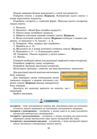 94
Подане завдання бажано виконувати у такій послідовності.
Створити список з назвою Журнали. Елементами цього списку є
назви перелічених журналів.
Розробити алгоритм у словесній формі. Приклад такого алгоритму
подано нижче.
1. Початок.
2. Запитати: «Який Вам потрібен журнал?».
3. Увести назву потрібного журналу.
4. Вибрати поточним перший елемент списку Журнали.
5. Якщо поточний елемент списку Журнали співпадає з назвою уве-
деного, то виконати п. 6, інакше – п. 8.
6. Говорити: «Так, журнал вже надійшов».
7. Перейти до п. 11.
8. Збільшити на 1 номер поточного елемента списку Журнали.
9. Повторити п. 5 – п. 8 дванадцять разів.
10. Говорити: «Такого журналу у школі немає».
11. Кінець.
Створити необхідні змінні для реалізації графічної схеми алгоритму.
Розробити графічну схему алгоритму.
Розробити програму реалізації алгоритму.
Налагодити програму і довести, що вона функціонує правильно.
Для реалізації циклів доцільно застосувати
блок команди.
Для перевірки умови співпадання назви
уведеного журналу з назвою поточного еле-
мента списку Журнали бажано використати
блок команди.
Дослідіть всі можливі варіанти як запитів, так і
відповідей.
Зробіть висновки.
СЛОВНИЧОК
Алгоритм – опис послідовності певних дій, виконання яких за скінченну
кількість кроків приводить до виконання поставленого завдання.
Алгоритм з повторенням – алгоритм, у якому одна й та сама сукупність
інструкцій виконується неодноразово.
Алгоритм з розгалуженням – алгоритм, у якому залежно від результату
перевірки умови виконується одна група інструкцій або інша.
Алгоритми з вкладеними циклами – алгоритми, у яких інструкції одного
циклу містяться в інструкціях іншого циклу.
 