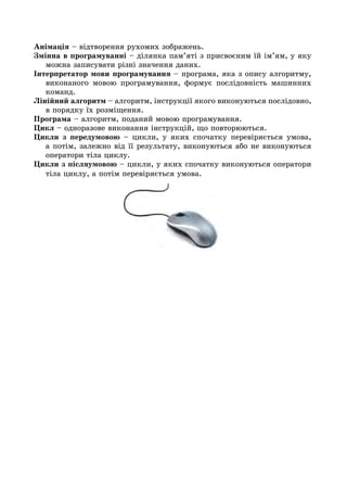 Анімація – відтворення рухомих зображень.
Змінна в програмуванні – ділянка пам’яті з присвоєним їй ім’ям, у яку
можна записувати різні значення даних.
Інтерпретатор мови програмування – програма, яка з опису алгоритму,
виконаного мовою програмування, формує послідовність машинних
команд.
Лінійний алгоритм – алгоритм, інструкції якого виконуються послідовно,
в порядку їх розміщення.
Програма – алгоритм, поданий мовою програмування.
Цикл – одноразове виконання інструкцій, що повторюються.
Цикли з передумовою – цикли, у яких спочатку перевіряється умова,
а потім, залежно від її результату, виконуються або не виконуються
оператори тіла циклу.
Цикли з післяумовою – цикли, у яких спочатку виконуються оператори
тіла циклу, а потім перевіряється умова.
 