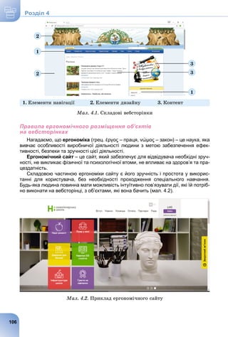 1
3
3
2
2
1
1. Åëåìåíòè íàâіãàöії 2. Åëåìåíòè äèçàéíó 3. Êîíòåíò
Ìàë. 4.1. Ñêëàäîâі âåáñòîðіíêè
Правила ергономічного розміщення об’єктів
на вебсторінках
Нагадаємо, що ергономіка (грец. έργος – праця, νώμος – закон) – це наука, яка
вивчає особливості виробничої діяльності людини з метою забезпечення ефек-
тивності, безпеки та зручності цієї діяльності.
Ергономічний сайт – це сайт, який забезпечує для відвідувача необхідні зруч-
ності, не викликає фізичної та психологічної втоми, не впливає на здоров’я та пра-
цездатність.
Складовою частиною ергономіки сайту є його зручність і простота у викорис-
танні для користувача, без необхідності проходження спеціального навчання.
Будь-яка людина повинна мати можливість інтуїтивно пов’язувати дії, які їй потріб-
но виконати на вебсторінці, з об’єктами, які вона бачить (мал. 4.2).
Ìàë. 4.2. Ïðèêëàä åðãîíîìі÷íîãî ñàéòó
106
Роздiл 4
 