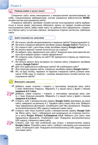 Найважливіше в цьому пункті
Створення сайту може виконуватися з використанням автоматизованих за-
собів: спеціалізованих вебредакторів, систем управління вебконтентом WCMS,
онлайн-систем конструювання сайтів.
Створення вебсайту засобами онлайн-систем конструювання сайтів відбува-
ється в кілька кроків: реєстрація облікового запису на сервері онлайн-системи
конструювання сайтів, вибір назви сайту та шаблону його оформлення, створен-
ня сторінок сайту та системи навігації, заповнення сторінок контентом, публікація
сайту.
Дайте відповіді на запитання
1●. Які існують засоби автоматизованого створення сайтів? Охарактеризуйте їх.
2●. Які етапи створення вебсайтів засобами сервісу Google Сайти? Поясніть їх.
3○. Як створити сайт і дати йому назву засобами сервісу Google Сайти?
4●. Як змінити верхній і нижній колонтитули на сторінці?
5●. Як вибрати тему оформлення для сайту? Значення яких властивостей мо-
жуть бути вибрані разом з темою оформлення?
6●. Як створити нову сторінку на сайті? Як перемістити сторінку до тематично-
го розділу?
7○. Які об’єкти можуть бути вставлені на сторінки сайту, створеного засобами
сервісу Google Сайти?
8●. Для чого здійснюється публікація сайтів? Як опублікувати сайт?
9○. Яка структура адреси сайтів, створених засобами сервісу Google Сайти?
10*. Які, на ваш погляд, переваги та недоліки створення сайтів шляхом напи-
сання HTML-коду їх сторінок і шляхом використання онлайн-систем кон-
струювання сайтів?
Виконайте завдання
1●. Доберіть назви сторінок і створіть у текстовому процесорі мапу сайту
з теми Небезпечні тварини. Збережіть її у вашій папці у файлі з іменем
завдання 4.2.1.docx.
2●. Доберіть назви сторінок і створіть у текстовому процесорі мапу сай-
ту з теми Колекція рекордів. Збережіть її у вашій папці у файлі з іменем
завдання 4.2.2.docx.
3●. Створіть сайт з використанням сервісу Google Сайти відповідно до мапи
сайту, наведеної на малюнку 4.7. Надайте сайту назву Наш клас. Виберіть
тему оформлення Дипломат. Опублікуйте сайт без наповнення. Повідом-
те вчителю/вчительці URL-адресу створеного вами сайту.
4●. Створіть сайт Наші космічні сусіди з використанням сервісу Google Сай-
ти. Мапа сайту, текст і зображення для розміщення на сторінках містять-
ся в папці Розділ 4Пункт 4.2Завдання 4.2.4. Виберіть для сайту тему
оформлення Вражаюча. Опублікуйте сайт. Повідомте вчителю/вчительці
URL-адресу створеного вами сайту.
5*. Створіть сайт про свій улюблений вид спорту з використанням сервісу
Google Сайти. Розробіть мапу сайту і доберіть матеріали для наповнення
сайту. Опублікуйте сайт. Повідомте вчителю/вчительці URL-адресу створе-
ного вами сайту.
116
Роздiл 4
 