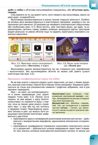 аудіо та відео є об’єктами мультимедійних повідомлень, або об’єктами муль-
тимедіа.
Слід зважати на те, що доволі часто, коли говорять про мультимедіа, мають на
увазі аудіо- та відеооб’єкти.
Мультимедіа використовуються в різних галузях людської діяльності. Особли-
во активно вони використовуються в комп’ютерних програмах, зокрема в тих, які
призначені для навчання. Ці програми ще називають електронними підручниками
або посібниками (мал. 5.1). Вони містять, крім текстових даних, ще аудіо- та ві-
и
деоматеріали, світлини, схеми, графіки, анімацію, репродукції картин, просторові
моделі реальних чи уявних об’єктів тощо та надають користувачу можливість на-
вчатися самостійно.
Ìàë. 5.1. Ôðàãìåíò âіêíà åëåêòðîííîãî
ïіäðó÷íèêà «Ìèñòåöòâî, 1 êëàñ»
Ìàë. 5.2. Âіêíî êîìï’þòåðíîї
ãðè «Íîâèé ðіê»
Мультимедіа широко використовуються під час створення кіно, відеофільмів
і мультиплікації. Без мультимедійних об’єктів не можна собі уявити сучасні
комп’ютерні ігри (мал. 5.2).
Принципи оцифровування звуку та відео
Як ви вже знаєте з першого розділу цього підручника, усі дані, з якими працю-
ють пристрої комп’ютера, повинні бути певним чином закодовані. Кодування здійс-
нюється не тільки для різноманітних символів і графічних зображень, але й для
звукових і відеоданих.
Звук – це хвилі, що розповсюджують-
ся в різних середовищах (газі, рідині,
твердих тілах) (мал. 5.3). Органи чуття
людини, як вам відомо з курсу біології,
налаштовані на сприйняття звуку з пові-
тря, хоча за певних умов можуть сприй-
мати звук і у воді або під час контакту
з твердими тілами. Перетворення звуко-
вого сигналу в дані, що можуть бути оп-
рацьовані пристроями комп’ютера, відбу-
вається у два етапи:
 перетворення звуку в неперервний (аналоговий) електричний сигнал – здійс-
нюється з використанням мікрофонів, звукознімачів електронних інструмен-
тів тощо;
 перетворення (оцифрування) отриманого аналогового електричного сигна-
лу в дискретний – здійснюється шляхом вимірювання через певні інтерва-
ли часу значень основних властивостей аналогового сигналу та запису цих
Аналоговий (грец. ανάλογος – спів-
розмірний, відповідний) сигнал – сиг-
нал, неперервний на всьому інтервалі
часу його відтворення.
Дискретний (лат. diskretus – перерв-
s
ний, той, що складається з окремих
частин) сигнал – сигнал, що зміню-
ється із часом на кратні значення пев-
ної величини.
ь-
119
Опрацювання об’єктів мультимедіа
 
