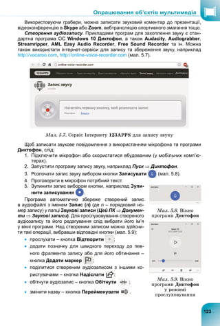 Використовуючи грабери, можна записати звуковий коментар до презентації,
відеоконференцію в Skype або Zoom, вебтрансляцію спортивного змагання тощо.
Створення аудіозапису. Прикладами програм для захоплення звуку є стан-
дартна програма ОС Windows 10 Диктофон, а також Audacity, Audiograbber,
Streamripper, AML Easy Audio Recorder, Free Sound Recorder та ін. Можна
r
також використати інтернет-сервіси для запису та збереження звуку, наприклад
http://vocaroo.com, http://online-voice-recorder.com (мал. 5.7).
Ìàë. 5.7. Ñåðâіñ Іíòåðíåòó 123APPS äëÿ çàïèñó çâóêó
Щоб записати звукове повідомлення з використанням мікрофона та програми
Диктофон, слід:
1. Підключити мікрофон або скористатися вбудованим (у мобільних комп’ю-
терах).
2. Запустити програму запису звуку, наприклад Пуск  Диктофон.
3. Розпочати запис звуку вибором кнопки Записувати (мал. 5.8).
4. Проговорити в мікрофон потрібний текст.
5. Зупинити запис вибором кнопки, наприклад Зупи-
нити записування
р
р
р
р
р
р
р
р
р
р
р
р
р
р
р
р
р
р
р
р
р
р
р
р
р
.
Програма автоматично збереже створений запис
в аудіофайлі з іменем Запис (n) (де n – порядковий но-
мер запису) у папці Звукові записи (Цей ПК  Докумен-
ти  Звукові записи). Для прослуховування створеного
аудіозапису та його редагування слід вибрати його ім’я
у вікні програми. Над створеним записом можна здійсни-
ти такі операції, вибравши відповідні кнопки (мал. 5.9):
 прослухати – кнопка Відтворити ;
 додати позначку для швидкого переходу до пев-
ного фрагмента запису або для його обтинання –
кнопка Додати маркер ;
 поділитися створеним аудіозаписом з іншими ко-
ристувачами – кнопка Надіслати ;
 обітнути аудіозапис – кнопка Обітнути ;
 змінити назву – кнопка Перейменувати .
Ìàë. 5.8. Âіêíî
ïðîãðàìè Äèêòîôîí
Ìàë. 5.9. Âіêíî
ïðîãðàìè Äèêòîôîí
ó ðåæèìі
ïðîñëóõîâóâàííÿ
ії,
123
Опрацювання об’єктів мультимедіа
 