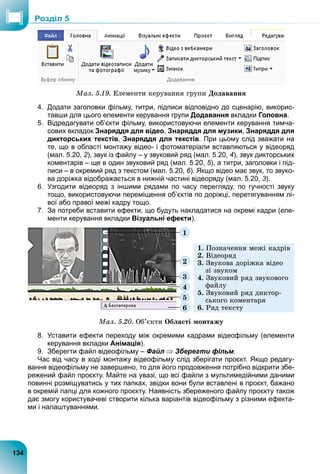 Ìàë. 5.19. Åëåìåíòè êåðóâàííÿ ãðóïè Äîäàâàííÿ
4. Додати заголовки фільму, титри, підписи відповідно до сценарію, викорис-
тавши для цього елементи керування групи Додавання вкладки Головна.
5. Відредагувати об’єкти фільму, використовуючи елементи керування тимча-
сових вкладок Знаряддя для відео, Знаряддя для музики, Знаряддя для
дикторських текстів, Знаряддя для текстів. При цьому слід зважати на
те, що в області монтажу відео- і фотоматеріали вставляються у відеоряд
(мал. 5.20, 2), звук із файлу – у звуковий ряд (мал. 5.20, 4), звук дикторських
коментарів – ще в один звуковий ряд (мал. 5.20, 5), а титри, заголовки і під-
писи – в окремий ряд з текстом (мал. 5.20, 6). Якщо відео має звук, то звуко-
ва доріжка відображається в нижній частині відеоряду (мал. 5.20, 3).
6. Узгодити відеоряд з іншими рядами по часу перегляду, по гучності звуку
тощо, використовуючи переміщення об’єктів по доріжці, перетягуванням лі-
вої або правої межі кадру тощо.
7. За потреби вставити ефекти, що будуть накладатися на окремі кадри (еле-
менти керування вкладки Візуальні ефекти).
6
5
4
3
2
1
1. Ïîçíà÷åííÿ ìåæі êàäðіâ
2. Âіäåîðÿä
3. Çâóêîâà äîðіæêà âіäåî
çі çâóêîì
4. Çâóêîâèé ðÿä çâóêîâîãî
ôàéëó
5. Çâóêîâèé ðÿä äèêòîð-
ñüêîãî êîìåíòàðÿ
6. Ðÿä òåêñòó
Ìàë. 5.20. Îá’єêòè Îáëàñòі ìîíòàæó
8. Уставити ефекти переходу між окремими кадрами відеофільму (елементи
керування вкладки Анімація).
9. Зберегти файл відеофільму – Файл  Зберегти фільм.
Час від часу в ході монтажу відеофільму слід зберігати проєкт. Якщо редагу-
вання відеофільму не завершено, то для його продовження потрібно відкрити збе-
режений файл проєкту. Майте на увазі, що всі файли з мультимедійними даними
повинні розміщуватись у тих папках, звідки вони були вставлені в проєкт, бажано
в окремій папці для кожного проєкту. Наявність збереженого файлу проєкту також
дає змогу користувачеві створити кілька варіантів відеофільму з різними ефекта-
ми і налаштуваннями.
134
Роздiл 5
 