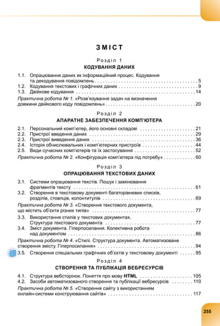 З М І С Т
Р о з д і л 1
КОДУВАННЯ ДАНИХ
1.1. Опрацювання даних як інформаційний процес. Кодування
та декодування повідомлень . . . . . . . . . . . . . . . . . . . . . . . . . . . . . . . . . . . . . . . 5
1.2. Кодування текстових і графічних даних . . . . . . . . . . . . . . . . . . . . . . . . . . . . . . 9
1.3. Двійкове кодування . . . . . . . . . . . . . . . . . . . . . . . . . . . . . . . . . . . . . . . . . . . . . 14
Практична робота № 1. «Розв’язування задач на визначення
довжини двійкового коду повідомлень». . . . . . . . . . . . . . . . . . . . . . . . . . . . . . . . . . 20
Р о з д і л 2
АПАРАТНЕ ЗАБЕЗПЕЧЕННЯ КОМП’ЮТЕРА
2.1. Персональний комп’ютер, його основні складові . . . . . . . . . . . . . . . . . . . . . 21
2.2. Пристрої введення даних . . . . . . . . . . . . . . . . . . . . . . . . . . . . . . . . . . . . . . . . 29
2.3. Пристрої виведення даних . . . . . . . . . . . . . . . . . . . . . . . . . . . . . . . . . . . . . . . 36
2.4. Історія обчислювальних і комп’ютерних пристроїв . . . . . . . . . . . . . . . . . . . . 44
2.5. Види сучасних комп’ютерів та їх застосування . . . . . . . . . . . . . . . . . . . . . . . 52
Практична робота № 2. «Конфігурація комп’ютера під потребу» . . . . . . . . . . . . 60
Р о з д і л 3
ОПРАЦЮВАННЯ ТЕКСТОВИХ ДАНИХ
3.1. Системи опрацювання текстів. Пошук і замінювання
фрагментів тексту . . . . . . . . . . . . . . . . . . . . . . . . . . . . . . . . . . . . . . . . . . . . . . 61
3.2. Створення в текстовому документі багаторівневих списків,
розділів, стовпців, колонтитулів . . . . . . . . . . . . . . . . . . . . . . . . . . . . . . . . . . . 69
Практична робота № 3. «Створення текстового документа,
що містить об’єкти різних типів» . . . . . . . . . . . . . . . . . . . . . . . . . . . . . . . . . . . . . . . 77
3.3. Використання стилів у текстових документах.
Структура текстового документа . . . . . . . . . . . . . . . . . . . . . . . . . . . . . . . . . . 77
3.4. Зміст документа. Гіперпосилання. Колективна робота
над документом . . . . . . . . . . . . . . . . . . . . . . . . . . . . . . . . . . . . . . . . . . . . . . . . 86
Практична робота № 4. «Стилі. Структура документа. Автоматизоване
створення змісту. Гіперпосилання» . . . . . . . . . . . . . . . . . . . . . . . . . . . . . . . . . . . . . 94
3.5. Створення спеціальних графічних об’єктів у текстовому документі . . . . . . 95
Р о з д і л 4
СТВОРЕННЯ ТА ПУБЛІКАЦІЯ ВЕБРЕСУРСІВ
4.1. Структура вебсторінок. Поняття про мову HTML . . . . . . . . . . . . . . . . . . . . 105
4.2. Засоби автоматизованого створення та публікації вебресурсів . . . . . . . . 110
Практична робота № 5. «Створення сайту з використанням
онлайн-системи конструювання сайтів» . . . . . . . . . . . . . . . . . . . . . . . . . . . . . . . . 117
255
 