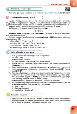 Виконайте тренувальні завдання за посиланням https://cutt.ly/whdeZob або QR-кодом.
Найважливіше в цьому пункті
Кодування повідомлень з використанням сигналів лише двох видів називаєть-
ся двійковим кодуванням. Повідомлення, отримане в результаті двійкового ко-
дування початкового повідомлення, називають двійковим кодом повідомлення.
Цифра 0 або 1 у двійковому коді повідомлення називається бітом.
Послідовність із восьми бітів називається байтом.
1 Б = 8 бітів
Довжина двійкового коду повідомлення – це кількість байтів у двійковому
коді цього повідомлення.
Кожному символу в таблиці кодів символів Windows-1251 відповідає двійковий
код завдовжки 1 Б.
1 кБ (кілобайт) = 210 Б = 1024 Б
1 МБ (мегабайт) = 210 кБ = 220 Б = 1 048 576 Б
1 ГБ (гігабайт) = 210 МБ = 220 кБ = 230 Б
1 ТБ (терабайт) = 210 ГБ = 220 МБ = 230 кБ = 240 Б
Дайте відповіді на запитання
1○. У чому полягає двійкове кодування повідомлень?
2○. Що таке 1 біт?
3○. Чому дорівнює 1 байт?
4●. Що таке довжина двійкового коду повідомлення?
5○. Якою є довжина двійкового коду кожного символа в таблиці кодів символів
Windows-1251?
6●. Чому дорівнюватиме довжина двійкового коду повідомлення, створеного
в текстовому редакторі Блокнот і збереженому в кодуванні ANSI? У коду-
ванні UTF-8?
7*. На скільки буде відрізнятися довжина двійкового коду повідомлення, у яко-
му зазначено ваше ім’я, якщо його створити в текстовому редакторі Блок-
нот і зберегти в кодуванні ANSI у двох варіантах: записаним в один рядок
і записаним у стовпчик по одній літері в рядку?
8●. Чому дорівнює: 1 кілобайт; 1 мегабайт; 1 гігабайт; 1 терабайт?
9●. Яку математичну операцію потрібно виконати для переведення під час ви-
мірювання довжини двійкового коду повідомлень:
а) з бітів у байти;
б) з байтів у кілобайти;
в) з мегабайтів у кілобайти?
Виконайте завдання
1○. Наведіть приклади, де використовується двійкове кодування повідомлень.
2●. Закодуйте з використанням азбуки Морзе слова порт, рота, торт. Порів-
няйте кількість сигналів у двійковому коді цих слів.
Працюємо з комп’ютером
Кодування даних
19
 