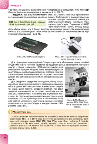 у зв’язку з їх широким використанням у смартфонах є флешкарти типу microSD.
Ємність флешкарт коливається в межах від 4 до 512 ГБ.
Твердотілі, або SSD-накопичувачі (мал. 2.8), мають таке саме призначення,
як і накопичувачі на жорстких магнітних дисках. Здебільшого їх використовують як
основні пристрої зовнішньої пам’яті для
мобільних комп’ютерів – ноутбуків, план-
шетних комп’ютерів. Порівняно з НЖМД
SSD-накопичувачі мають більшу швид-
кість обміну даних, але й більшу вартість за однакової ємності. За максимальною
ємністю SSD-накопичувачі також поки що поступаються накопичувачам на жор-
стких магнітних дисках – до 8 ТБ.
Ìàë. 2.8. SSD-íàêîïè÷óâà÷ Ìàë. 2.9. Ïіäêëþ÷åííÿ çîâíіø-
íüîãî íàêîïè÷óâà÷à
Для підвищення швидкодії комп’ютера за рахунок збільшення швидкості обмі-
ну даними значна частина ноутбуків оснащується двома пристроями зовнішньої
пам’яті – більш «швидким» SSD-накопичувачем (для
розміщення програм, які дуже часто використовуються
комп’ютером, наприклад операційної системи) і значно
«повільнішим» накопичувачем на жорстких магнітних
дисках для забезпечення потрібної ємності зовнішньої
пам’яті.
Для створення резервних копій даних, банку конфі-
денційних даних значного обсягу, переміщення великих
обсягів даних без використання комп’ютерних мереж
та інших цілей можуть використовуватися так звані
зовнішні накопичувачі на жорстких магнітних дисках
і
або SSD-накопичувачі. На відміну від внутрішніх при-
х
строїв, які підключаються до материнської плати через
відповідні роз’єми і розміщуються в системному блоці
або корпусі мобільного комп’ютера, зовнішні пристрої
підключаються до комп’ютера з використанням USB-
роз’ємів (мал. 2.9).
Чи знаєте ви, що...
Îäèí ç ïåðøèõ íàêîïè÷óâà÷іâ íà æîðñòêèõ ìàãíіòíèõ äèñêàõ ðîçðîáèëà
êîðïîðàöіÿ IBM, і â 1956 ðîöі éîãî áóëî ïðåäñòàâëåíî äëÿ ïðîäàæó. Öåé
ïðèñòðіé îòðèìàâ íàçâó IBM 350 Disk File, ìàâ îáñÿã «öіëèõ» 5 Ìáàéò
і ñêëàäàâñÿ ç 50 ìåòàëåâèõ äèñêіâ, âêðèòèõ øàðîì ìàãíіòíîї ðå÷îâèíè.
Äіàìåòð äèñêіâ – 24 äþéìè àáî 60,96 ñì, à ìàñà âñüîãî ïðèñòðîþ ïåðåâè-
ùóâàëà òîííó (ìàë. 2.10).
SSD (англ. Solid-State Drive) – твердо-
тілий (суцільний) пристрій.
Ìàë. 2.10. Çàâàíòà-
æåííÿ IBM 350 Disk
File â áàãàæíèé âіäñіê
ëіòàêà
26
у
Роздiл 2
 