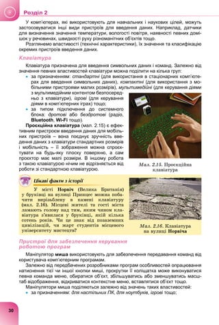 У комп’ютерах, які використовують для навчальних і наукових цілей, можуть
застосовуватися інші види пристроїв для введення даних. Наприклад, датчики
для визначення значення температури, вологості повітря, наявності певних домі-
шок у речовинах, швидкості руху різноманітних об’єктів тощо.
Розглянемо властивості (технічні характеристики), їх значення та класифікацію
окремих пристроїв введення даних.
Клавіатура
Клавіатура призначена для введення символьних даних і команд. Залежно від
значення певних властивостей клавіатури можна поділити на кілька груп:
 за призначенням: стандартні (для використання в стаціонарних комп’юте-
і
рах для введення символьних даних), компактні (для використання з мо-
більними пристроями малих розмірів), мультимедійні (для керування діями
з мультимедійним контентом безпосеред-
ньо з клавіатури), ігрові (для керування
і
діями в комп’ютерних іграх) тощо;
 за типом підключення до системного
блока: дротові або
і бездротові (радіо,
і
Bluetooth, Wi-Fi тощо).
Проєкційна клавіатура (мал. 2.15) є ефек-
тивним пристроєм введення даних для мобіль-
них пристроїв – вона поєднує зручність вве-
дення даних з клавіатури стандартних розмірів
і мобільність – її зображення можна спроєк-
тувати на будь-яку плоску поверхню, а сам
проєктор має малі розміри. В іншому робота
з такою клавіатурою нічим не відрізняється від
роботи зі стандартною клавіатурою.
Цікаві факти з історії
і
Ó ìіñòі Íîðâі÷ (Âåëèêà Áðèòàíіÿ)
ó áðóêіâöі íà âóëèöі Ïðèíöåñ ìîæíà ïîáà-
÷èòè âèðіçüáëåíó â êàìåíі êëàâіàòóðó
(ìàë. 2.16). Ìіñöåâі æèòåëі òà ãîñòі ìіñòà
ëàìàþòü ãîëîâó íàä òèì, ÿêèì ÷èíîì êëà-
âіàòóðà ç’ÿâèëàñÿ ó áðóêіâöі, ÿêіé êіëüêà
ñîòåíü ðîêіâ. ×è öå çíàê âіä ïîçàçåìíèõ
öèâіëіçàöіé, ÷è æàðò ñòóäåíòіâ ìіñöåâîãî
óíіâåðñèòåòó ìèñòåöòâ?
Пристрої для забезпечення керування
роботою програм
Маніпулятор миша використовують для забезпечення передавання команд від
користувача комп’ютерним програмам.
Залежно від передбачених розробниками програм особливостей опрацювання
натиснення тієї чи іншої кнопки миші, прокрутки її коліщатка може виконуватися
певна команда меню, обиратися об’єкт, збільшуватись або зменшуватись масш-
таб відображення, відкриватися контекстне меню, вставлятися об’єкт тощо.
Маніпулятори миша поділяються залежно від значень таких властивостей:
 за призначенням: для настільних ПК,
К для ноутбуків, ігрові тощо;
і
Ìàë. 2.15. Ïðîєêöіéíà
êëàâіàòóðà
Ìàë. 2.16. Êëàâіàòóðà
íà âóëèöі Íîðâі÷à
30
Роздiл 2
 