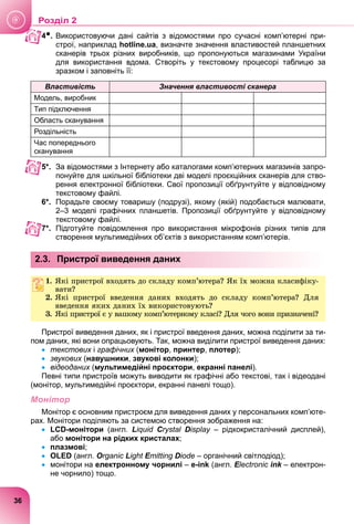 4●. Використовуючи дані сайтів з відомостями про сучасні комп’ютерні при-
строї, наприклад hotline.ua, визначте значення властивостей планшетних
сканерів трьох різних виробників, що пропонуються магазинами України
для використання вдома. Створіть у текстовому процесорі таблицю за
зразком і заповніть її:
Властивість Значення властивості сканера
Модель, виробник
Тип підключення
Область сканування
Роздільність
Час попереднього
сканування
5*. За відомостями з Інтернету або каталогами комп’ютерних магазинів запро-
понуйте для шкільної бібліотеки дві моделі проєкційних сканерів для ство-
рення електронної бібліотеки. Свої пропозиції обґрунтуйте у відповідному
текстовому файлі.
6*. Порадьте своєму товаришу (подрузі), якому (якій) подобається малювати,
2–3 моделі графічних планшетів. Пропозиції обґрунтуйте у відповідному
текстовому файлі.
7*. Підготуйте повідомлення про використання мікрофонів різних типів для
створення мультимедійних об’єктів з використанням комп’ютерів.
2.3. Пристрої виведення даних
1. ßêі ïðèñòðîї âõîäÿòü äî ñêëàäó êîìï’þòåðà? ßê їõ ìîæíà êëàñèôіêó-
âàòè?
2. ßêі ïðèñòðîї ââåäåííÿ äàíèõ âõîäÿòü äî ñêëàäó êîìï’þòåðà? Äëÿ
ââåäåííÿ ÿêèõ äàíèõ їõ âèêîðèñòîâóþòü?
3. ßêі ïðèñòðîї є ó âàøîìó êîìï’þòåðíîìó êëàñі? Äëÿ ÷îãî âîíè ïðèçíà÷åíі?
Пристрої виведення даних, як і пристрої введення даних, можна поділити за ти-
пом даних, які вони опрацьовують. Так, можна виділити пристрої виведення даних:
 текстових і
х графічних (монітор, принтер, плотер);
 звукових (
х навушники, звукові колонки);
 відеоданих (
х мультимедійні проєктори, екранні панелі).
Певні типи пристроїв можуть виводити як графічні або текстові, так і відеодані
(монітор, мультимедійні проєктори, екранні панелі тощо).
Монітор
Монітор є основним пристроєм для виведення даних у персональних комп’юте-
рах. Монітори поділяють за системою створення зображення на:
 LCD-монітори (англ. Liquid Crystal Display – рідкокристалічний дисплей),
y
або монітори на рідких кристалах;
 плазмові;
 OLED (англ. Organic Light Emitting
E
E Diode – органічний світлодіод);
 монітори на електронному чорнилі – e-ink (англ. Electronic
E
E ink – електрон-
k
не чорнило) тощо.
36
Роздiл 2
 