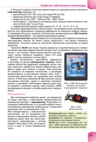 У більшості сучасних моніторів використовується рідкокристалічна технологія.
LCD-монітори поділяють за:
 принципом дії (TN + film, PLS, різні версії IPS та VA);
 довжиною діагоналі (від 19 до понад 37 дюймів);
 роздільністю (від 1280  1024 до 5120  2880 точок);
 часом реакції – реагування на команду зміни кольору пікселя екрана із чор-
ного на білий (від 1 мс до 8 мс);
 співвідношенням довжин сторін екрана (16 : 9, 16 : 10, 21 : 9, 5 : 4).
Суттєвою характеристикою LCD-моніторів є тип джерела світла, яке використо-
вується для підсвічування створення зображення на зовнішній поверхні екрана.
У переважній більшості сучасних LCD-моніторів використовується LED-техноло-
гія (Light Emitting
E
E Diode – світлодіод) підсвічування екрана.
Плазмові монітори використовуються в основному для створення великих де-
монстраційних екранів, бо мають низьку роздільність, але високу яскравість
зображення. Останнім часом ця технологія замінюється технологією на рідких
кристалах.
Технологія OLED уже понад 15 років уважається перспективною для створен-
ня якісних моніторів завдяки високій контрастності та яскравості зображення, ма-
лій (до 1 см) товщині. Однак висока вартість цих моні-
торів, значне зниження яскравості через 3–5 років
роботи суттєво знижують їх ринок збуту.
Висока контрастність чорно-білого зображення
в моніторах на основі електронного чорнила, значні
терміни роботи без додаткової підзарядки (кілька тиж-
нів), відсутність мерехтіння екрана забезпечують ком-
фортні умови для читання з екрана. Тому монітори,
які створено за вказаною технологією, в основному
використовують в електронних книжках (мал. 2.29) –
планшетних комп’ютерах, що призначені для читання
текстів. З 2016 року компанією E Ink розпочато випуск
кольорових моніторів, однак їх широкому розповсю-
дженню у звичайних комп’ютерах заважає дуже низь-
ка швидкість оновлення екрана, мала кількість (4096)
відтворюваних кольорів і потреба додаткового підсвічу-
вання.
Відеоадаптер
Для опрацювання графічних даних, що виводяться
на екран монітора, у комп’ютерах використовується
спеціальний пристрій – відеоадаптер. Розрізняють ін-
тегровані відеоадаптери та
и у вигляді окремої плати.
Інтегрований відеоадаптер розміщується в мікросхемі
процесора або на материнській платі.
Його використовують у персональних
комп’ютерах, які не призначені для
якісного опрацювання великих обсягів
графічних даних. Для цих цілей вико-
ристовують відеоадаптери у вигляді
окремої плати (мал. 2.30), що вставля-
ється в один зі слотів материнської
плати.
Ìàë. 2.29. Åëåêòðîííà
êíèæêà íà îñíîâі
åëåêòðîííîãî ÷îðíèëà
Ìàë. 2.30.
Âіäåîàäàïòåð
Інтегральний (лат. integer – цілий) – не-
r
розривно зв’язаний, цільний.
Інтеграція (лат. integratio – поповнення) –
o
об’єднання в ціле окремих частин.
Чіпсет (англ. chip – мікросхема, set – на-
t
бір) – набір мікросхем, що забезпечує об-
мін даними між пристроями комп’ютера.
я.
37
Апаратне забезпечення комп’ютера
 