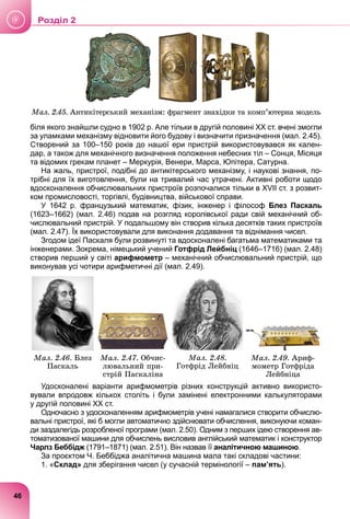 Ìàë. 2.45. Àíòèêіòåðñüêèé ìåõàíіçì: ôðàãìåíò çíàõіäêè òà êîìï’þòåðíà ìîäåëü
біля якого знайшли судно в 1902 р. Але тільки в другій половині ХХ ст. вчені змогли
за уламками механізму відновити його будову і визначити призначення (мал. 2.45).
Створений за 100–150 років до нашої ери пристрій використовувався як кален-
дар, а також для механічного визначення положення небесних тіл – Сонця, Місяця
та відомих грекам планет – Меркурія, Венери, Марса, Юпітера, Сатурна.
На жаль, пристрої, подібні до антикітерського механізму, і наукові знання, по-
трібні для їх виготовлення, були на тривалий час утрачені. Активні роботи щодо
вдосконалення обчислювальних пристроїв розпочалися тільки в XVIІ ст. з розвит-
ком промисловості, торгівлі, будівництва, військової справи.
У 1642 р. французький математик, фізик, інженер і філософ Блез Паскаль
(1623–1662) (мал. 2.46) подав на розгляд королівської ради свій механічний об-
числювальний пристрій. У подальшому він створив кілька десятків таких пристроїв
(мал. 2.47). Їх використовували для виконання додавання та віднімання чисел.
Згодом ідеї Паскаля були розвинуті та вдосконалені багатьма математиками та
інженерами. Зокрема, німецький учений Готфрід Лейбніц (1646–1716) (мал. 2.48)
створив перший у світі арифмометр – механічний обчислювальний пристрій, що
виконував усі чотири арифметичні дії (мал. 2.49).
Ìàë. 2.46. Áëåç
Ïàñêàëü
Ìàë. 2.47. Îá÷èñ-
ëþâàëüíèé ïðè-
ñòðіé Ïàñêàëіíà
Ìàë. 2.48.
Ãîòôðіä Ëåéáíіö
Ìàë. 2.49. Àðèô-
ìîìåòð Ãîòôðіäà
Ëåéáíіöà
Удосконалені варіанти арифмометрів різних конструкцій активно використо-
вували впродовж кількох століть і були замінені електронними калькуляторами
у другій половині ХХ ст.
Одночасно з удосконаленням арифмометрів учені намагалися створити обчислю-
вальні пристрої, які б могли автоматично здійснювати обчислення, виконуючи коман-
ди заздалегідь розробленої програми (мал. 2.50). Одним з перших ідею створення ав-
томатизованої машини для обчислень висловив англійський математик і конструктор
Чарлз Беббідж (1791–1871) (мал. 2.51). Він назвав її
ж аналітичною машиною.
За проєктом Ч. Беббіджа аналітична машина мала такі складові частини:
1. «Склад» для зберігання чисел (у сучасній термінології – пам’ять).
46
Роздiл 2
 