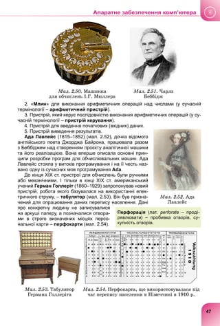 Ìàë. 2.50. Ìàøèíêà
äëÿ îá÷èñëåíü І.Ã. Ìþëëåðà
Ìàë. 2.51. ×àðëç
Áåááіäæ
2. «Млин» для виконання арифметичних операцій над числами (у сучасній
термінології – арифметичний пристрій).
3. Пристрій, який керує послідовністю виконання арифметичних операцій (у су-
часній термінології – пристрій керування).
4. Пристрій для введення початкових (вхідних) даних.
5. Пристрій виведення результатів.
Ада Лавлейс (1815–1852) (мал. 2.52), дочка відомого
англійського поета Джорджа Байрона, працювала разом
з Беббіджем над створенням проєкту аналітичної машини
та його реалізацією. Вона вперше описала основні прин-
ципи розробки програм для обчислювальних машин. Ада
Лавлейс стояла у витоків програмування і на її честь наз-
вано одну із сучасних мов програмування Ada.
До кінця ХІХ ст. пристрої для обчислень були ручними
або механічними. І тільки в кінці ХІХ ст. американський
учений Герман Голлеріт (1860–1929) запропонував новий
пристрій, робота якого базувалася на використанні елек-
тричного струму, – табулятор (мал. 2.53). Він був призна-
чений для опрацювання даних перепису населення. Дані
про конкретну людину не записувалися
на аркуші паперу, а позначалися отвора-
ми в строго визначених місцях персо-
нальної карти – перфокарти (мал. 2.54).
Ìàë. 2.53. Òàáóëÿòîð
Ãåðìàíà Ãîëëåðіòà
Ìàë. 2.54. Ïåðôîêàðòà, ùî âèêîðèñòîâóâàëàñÿ ïіä
÷àñ ïåðåïèñó íàñåëåííÿ â Íіìå÷÷èíі â 1910 ð.
Ìàë. 2.52. Àäà
Ëàâëåéñ
Перфорація (лат. perforate – проді-
рявлювати) – пробивка отворів, су-
купність отворів.
47
Апаратне забезпечення комп’ютера
 