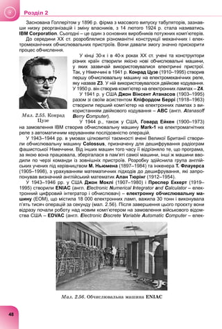 Заснована Голлерітом у 1896 р. фірма з масового випуску табуляторів, зазнав-
ши низку реорганізацій і зміну власників, з 14 лютого 1924 р. стала називатись
IBM Corporation. Сьогодні – це один з основних виробників потужних комп’ютерів.
До середини ХХ ст. розроблялися різноманітні конструкції механічних і елек-
тромеханічних обчислювальних пристроїв. Вони давали змогу значно прискорити
процес обчислення.
У кінці 30-х і в 40-х роках ХХ ст. учені та конструктори
різних країн створили якісно нові обчислювальні машини,
у яких зазвичай використовувалися електричні пристрої.
Так, у Німеччині в 1941 р. Конрад Цузе (1910–1995) створив
першу обчислювальну машину на електромеханічних реле,
яку назвав Z3. У ній використовувалося двійкове кодування.
У 1950 р. він створив комп’ютер на електронних лампах – Z4.
У 1941 р. у США Джон Вінсент Атанасов (1903–1995)
разом зі своїм асистентом Кліфордом Беррі (1918–1963)
створили перший комп’ютер на електронних лампах з ви-
користанням двійкового кодування – ABC (англ. Atanasoﬀ
Berry Computer).
r
r
У 1944 р., також у США, Говард Ейкен (1900–1973)
на замовлення IBM створив обчислювальну машину Mark-1 на електромагнітних
реле з автоматичним керуванням послідовністю операцій.
У 1943–1944 рр. в умовах цілковитої таємності вчені Великої Британії створи-
ли обчислювальну машину Colossus, призначену для дешифрування радіограм
фашистської Німеччини. Від інших машин того часу її відрізняло те, що програма,
за якою вона працювала, зберігалася в пам’яті самої машини, інші ж машини вво-
дили по черзі команди із зовнішніх пристроїв. Розробку здійснила група англій-
ських учених під керівництвом М. Ньюмена (1897–1984) та інженера Т. Флауерса
(1905–1998), з урахуванням математичних підходів до дешифрування, які запро-
понував визначний англійський математик Алан Тюрінг (1912–1954).
У 1943–1946 рр. у США Джон Моклі (1907–1980) і Преспер Еккерт (1919–
1995) створили ENIAC (англ. Electronic
E
E Numerical Integrator
I
I and Calculator – елек-
r
тронний цифровий інтегратор і обчислювач) – електронну обчислювальну ма-
шину (ЕОМ), що містила 18 000 електронних ламп, важила 30 тонн і виконувала
п’ять тисяч операцій за секунду (мал. 2.56). Після завершення цього проєкту вони
відразу почали роботу над новим комп’ютером на замовлення військового відом-
ства США – EDVAC (англ. Electronic
E
E Discrete Variable
V
V Automatic Computer – елек-
r
Ìàë. 2.56. Îá÷èñëþâàëüíà ìàøèíà ENIAC
Ìàë. 2.55. Êîíðàä
Öóçå
48
Роздiл 2
 