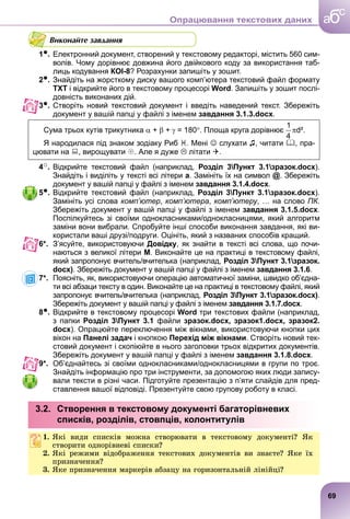 Виконайте завдання
1●. Електронний документ, створений у текстовому редакторі, містить 560 сим-
волів. Чому дорівнює довжина його двійкового коду за використання таб-
лиць кодування КОІ-8? Розрахунки запишіть у зошит.
2●. Знайдіть на жорсткому диску вашого комп’ютера текстовий файл формату
ТХТ і відкрийте його в текстовому процесорі Word. Запишіть у зошит послі-
довність виконаних дій.
3●. Створіть новий текстовий документ і введіть наведений текст. Збережіть
документ у вашій папці у файлі з іменем завдання 3.1.3.docx.
Сума трьох кутів трикутника  +  +  = 180. Площа круга дорівнює d².
Я народилася під знаком зодіаку Риб . Мені  слухати ♫, читати , пра-
цювати на , вирощувати . Але я дуже  літати .
4○. Відкрийте текстовий файл (наприклад, Розділ 3Пункт 3.1зразок.docx).
Знайдіть і виділіть у тексті всі літери а. Замініть їх на символ @. Збережіть
документ у вашій папці у файлі з іменем завдання 3.1.4.docx.
5●. Відкрийте текстовий файл (наприклад, Розділ 3Пункт 3.1зразок.docx).
Замініть усі слова комп’ютер, комп’ютера, комп’ютеру, … на слово ПК.
Збережіть документ у вашій папці у файлі з іменем завдання 3.1.5.docx.
Поспілкуйтесь зі своїми однокласниками/однокласницями, який алгоритм
заміни вони вибрали. Спробуйте інші способи виконання завдання, які ви-
користали ваші друзі/подруги. Оцініть, який з названих способів кращий.
6*. З’ясуйте, використовуючи Довідку, як знайти в тексті всі слова, що почи-
наються з великої літери М. Виконайте це на практиці в текстовому файлі,
який запропонує вчитель/вчителька (наприклад, Розділ 3Пункт 3.1зразок.
docx). Збережіть документ у вашій папці у файлі з іменем завдання 3.1.6.
7*. Поясніть, як, використовуючи операцію автоматичної заміни, швидко об’єдна-
ти всі абзаци тексту в один. Виконайте це на практиці в текстовому файлі, який
запропонує вчитель/вчителька (наприклад, Розділ 3Пункт 3.1зразок.docx).
Збережіть документ у вашій папці у файлі з іменем завдання 3.1.7.docx.
8●. Відкрийте в текстовому процесорі Word три текстових файли (наприклад,
з папки Розділ 3Пункт 3.1 файли зразок.docx, зразок1.docx, зразок2.
docx). Опрацюйте переключення між вікнами, використовуючи кнопки цих
вікон на Панелі задач і кнопкою Перехід між вікнами. Створіть новий тек-
стовий документ і скопіюйте в нього заголовки трьох відкритих документів.
Збережіть документ у вашій папці у файлі з іменем завдання 3.1.8.docx.
9*. Об’єднайтесь зі своїми однокласниками/однокласницями в групи по троє.
Знайдіть інформацію про три інструменти, за допомогою яких люди запису-
вали тексти в різні часи. Підготуйте презентацію з п’яти слайдів для пред-
ставлення вашої відповіді. Презентуйте свою групову роботу в класі.
3.2. Створення в текстовому документі багаторівневих
списків, розділів, стовпців, колонтитулів
1. ßêі âèäè ñïèñêіâ ìîæíà ñòâîðþâàòè â òåêñòîâîìó äîêóìåíòі? ßê
ñòâîðèòè îäíîðіâíåâі ñïèñêè?
2. ßêі ðåæèìè âіäîáðàæåííÿ òåêñòîâèõ äîêóìåíòіâ âè çíàєòå? ßêå їõ
ïðèçíà÷åííÿ?
3. ßêå ïðèçíà÷åííÿ ìàðêåðіâ àáçàöó íà ãîðèçîíòàëüíіé ëіíіéöі?
69
a
c
б
Опрацювання текстових даних
 