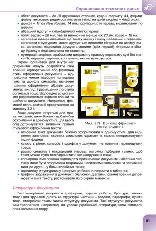  обсяг документа – до 30 друкованих сторінок, аркуші формату
0 А4, формат
файлу текстового редактора Microsoft Word, на одній сторінці – 40±2 рядки;
2
 шрифт – Times New Roman, 14 пт, полуторний інтервал, вирівнювання по
ширині;
 абзацний відступ – стандартний комп’ютерний;
 поля: верхнє – 20 мм; ліве та нижнє – не менше ніж 20 мм, праве – 10 мм;
 заголовки відокремлюються від тексту зверху і знизу подвійним інтервалом;
м
заголовки структурних частин друкуються великими літерами по центру ряд-
ка; заголовки підрозділів друкують малими (крім першої) літерами з абза-
цу. Крапку в кінці заголовка не ставлять;
 нумерація сторінок: арабськими цифрами у правому верхньому куті без зна-
ка №, першою сторінкою є титульна, яка не нумерується.
Окремі організації для внутрішніх
документів можуть розробляти свій
власний корпоративний або фірмовий
стиль оформлення документів – від-
повідним чином підібрані кольорова
гама та шрифти символів, визначені
правила оформлення абзаців доку-
мента, вигляд і розміщення логотипа
організації тощо. Відповідно до цих ви-
мог розробляються фірмові бланки та
шаблони документів. Наприклад, фір-
мовий стиль компанії представлено на
малюнку 3.21.
Якщо документ готується для при-
ватних цілей, також бажано, щоб він був
оформлений в єдиному стилі. Для цього
слід дотримуватися загальних правил
стильового оформлення текстів:
 основний текст документа бажано оформлювати в одному стилі, для виді-
лення заголовків, окремих смислових фрагментів можна використовувати
інший формат;
 кількість різних кольорів і шрифтів у документі не повинна перевищувати
трьох;
 розмір символів і міжрядковий інтервал потрібно підбирати такими, щоб
текст можна було легко прочитати, без напруження очей;
 кольорова гама повинна відповідати призначенню документа – вітальна лис-
тівка може бути оформлена яскравими, насиченими кольорами, а звичайний
лист до друга – у більш спокійних тонах;
 однотипну структуровану інформацію бажано подавати в таблицях;
 графічні зображення в документі (малюнки, діаграми, схеми) повинні допов-
нювати зміст тексту, роз’яснювати його окремі моменти.
Структура документа
Багатосторінкові документи (реферати, курсові роботи, брошури, книжки
тощо) для зручності ділять на структурні частини – розділи, параграфи, пункти
тощо, створюючи таким чином структуру документа. Такі структури документів
вам траплялися, наприклад, на уроках української літератури, коли складали
план написання твору.
Ìàë. 3.21. Ïðèêëàä ôіðìîâîãî
ñòèëþ êîìïàíії
ат
81
a
c
б
Опрацювання текстових даних
 