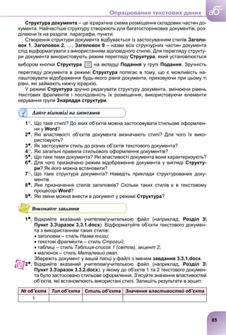 Структура документа – це ієрархічна схема розміщення складових частин до-
кумента. Найчастіше структуру створюють для багатосторінкових документів, роз-
діляючи їх на розділи, параграфи, пункти.
Створення структури документа відбувається із застосуванням стилів Заголо-
вок 1, Заголовок 2, …, Заголовок 9 – назви всіх структурних частин документа
слід відформатувати з використанням відповідного стилю. Для перегляду структу-
ри документа використовують режим перегляду Структура, який установлюється
вибором кнопки Структура на вкладці Подання у групі Подання. Зручність
перегляду документа в режимі Структура полягає в тому, що є можливість на-
лаштовувати відображення будь-якого рівня документа, приховуючи при цьому ті
рівні, які займають нижчу ієрархію.
У режимі Структура зручно редагувати структуру документа, змінюючи рівень
текстових фрагментів і послідовність їх розміщення, використовуючи елементи
керування групи Знаряддя структури.
Дайте відповіді на запитання
1○. Що таке стилі? До яких об’єктів можна застосовувати стильове оформлен-
ня у Word?
2●. Які властивості об’єктів документа визначають стилі? Для чого їх вико-
ристовують?
3●. Як застосувати стиль до різних об’єктів текстового документа?
4○. Які загальні правила стильового оформлення документів?
5●. Що таке теми документа? Які властивості документа вони характеризують?
6●. Для чого призначено режим відображення документа у вигляді Структу-
ри? Як його можна встановити?
7○. Що таке структура документа? Наведіть приклади структурованих доку-
ментів.
8●. Яке призначення стилів заголовків? Скільки таких стилів є в текстовому
процесорі Word?
9●. Які зміни можна внести в документ у режимі Структура?
Виконайте завдання
1●. Відкрийте вказаний учителем/учителькою файл (наприклад, Розділ 3
Пункт 3.3зразок 3.3.1.docx). Відформатуйте об’єкти текстового докумен-
та з використанням таких стилів:
заголовки – стиль Назва книги;
текстові фрагменти – стиль Строгий;
таблиці – стиль Таблиця-список 1 (світла), акцент 2;
малюнок – стиль Металевий овал.
Збережіть документ у вашій папці у файлі з іменем завдання 3.3.1.docx.
2●. Відкрийте вказаний учителем/учителькою файл (наприклад, Розділ 3
Пункт 3.3зразок 3.3.2.docx), у якому до об’єктів 1 та 2 текстового докумен-
та було застосовано стильове оформлення. З’ясуйте значення властивостей
об’єктів, які встановлюють використані стилі. Запишіть результати в зошит:
№ об’єкта Тип об’єкта Стиль об’єкта Значення властивостей об’єкта
1
о-
85
a
c
б
Опрацювання текстових даних
 